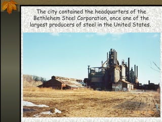 The city contained the headquarters of the Bethlehem Steel Corporation, once one of the largest producers of steel in the United States.  