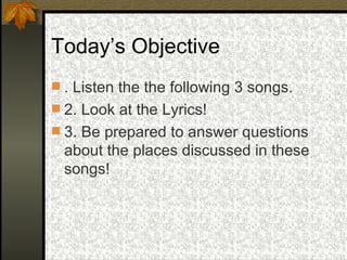 Today’s Objective . Listen the the following 3 songs. 2. Look at the Lyrics! 3. Be prepared to answer questions about the places discussed in these songs! 