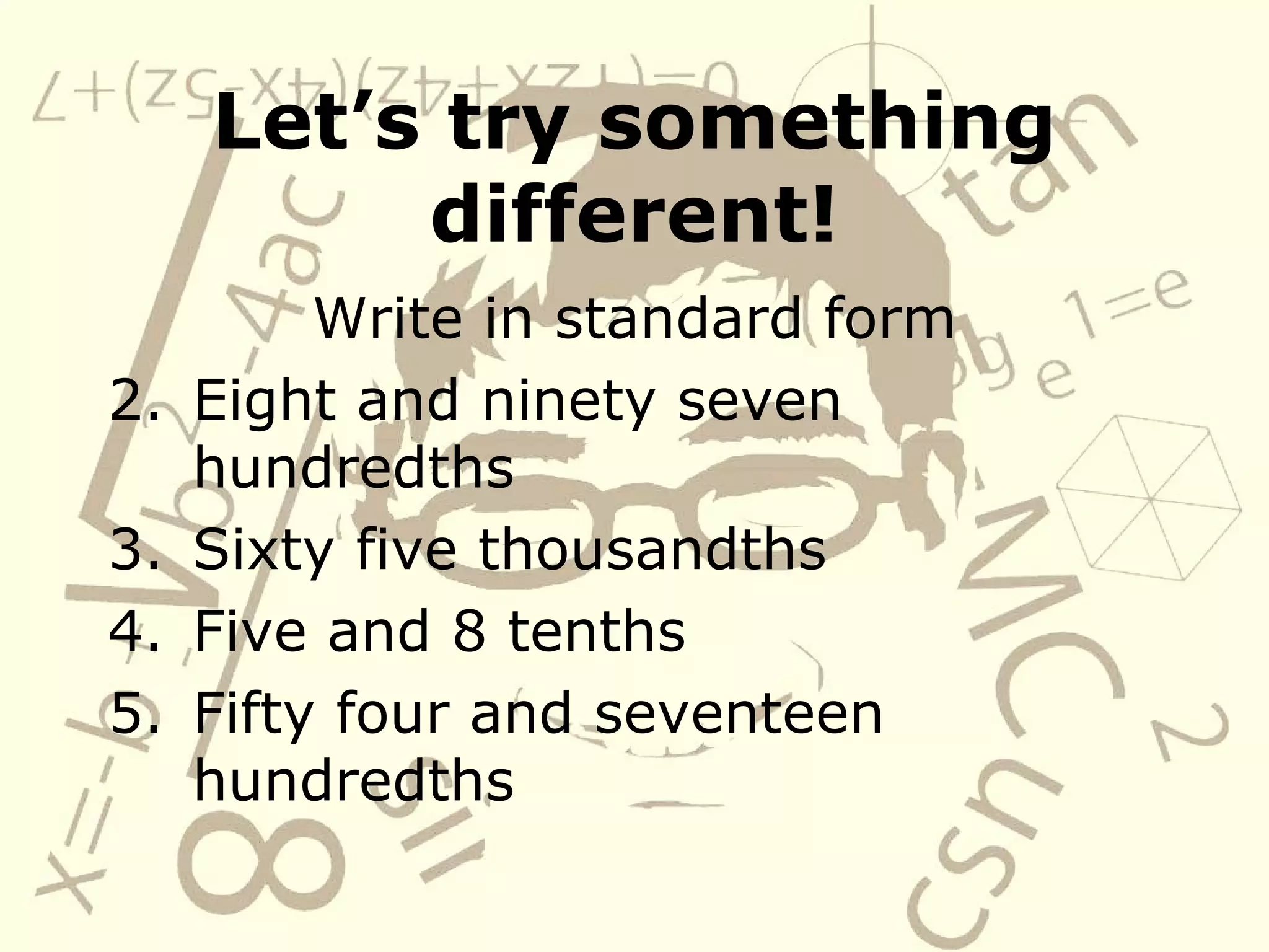 Let’s try something different! Write in standard form Eight and ninety seven hundredths Sixty five thousandths Five and 8 tenths Fifty four and seventeen hundredths