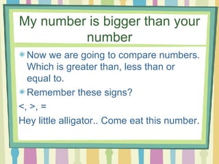 My number is bigger than your number Now we are going to compare numbers. Which is greater than, less than or equal to.  Remember these signs?  <, >, = Hey little alligator.. Come eat this number. 