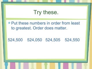 Try these. Put these numbers in order from least to greatest. Order does matter. 524,500  524,050  524,505  524,550 