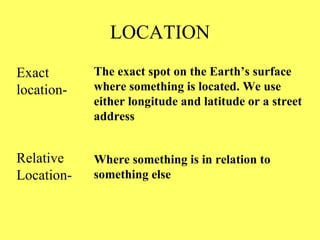 LOCATION Exact location- The exact spot on the Earth’s surface where something is located. We use either longitude and latitude or a street address Relative Location- Where something is in relation to something else 