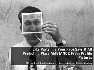 Like Partying? Your Face Says It All
Predicting Place AMBIANCE From Profile
Pictures
Miriam Redi, Daniele Quercia, Lindsay Graham, Samuel Gosling
 