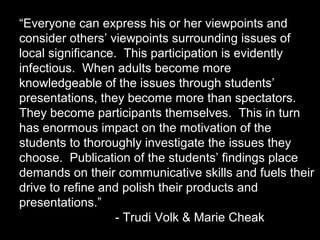 “Everyone can express his or her viewpoints and
consider others’ viewpoints surrounding issues of
local significance. This participation is evidently
infectious. When adults become more
knowledgeable of the issues through students’
presentations, they become more than spectators.
They become participants themselves. This in turn
has enormous impact on the motivation of the
students to thoroughly investigate the issues they
choose. Publication of the students’ findings place
demands on their communicative skills and fuels their
drive to refine and polish their products and
presentations.”
- Trudi Volk & Marie Cheak

 