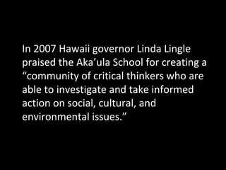 In 2007 Hawaii governor Linda Lingle
praised the Aka’ula School for creating a
“community of critical thinkers who are
able to investigate and take informed
action on social, cultural, and
environmental issues.”

 