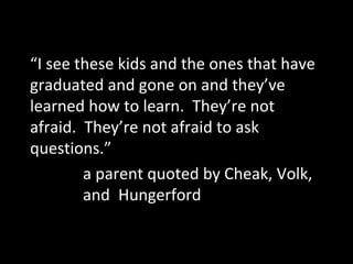 “I see these kids and the ones that have
graduated and gone on and they’ve
learned how to learn. They’re not
afraid. They’re not afraid to ask
questions.”
a parent quoted by Cheak, Volk,
and Hungerford

 