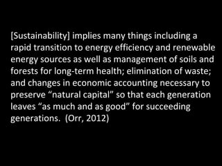 [Sustainability] implies many things including a
rapid transition to energy efficiency and renewable
energy sources as well as management of soils and
forests for long-term health; elimination of waste;
and changes in economic accounting necessary to
preserve “natural capital” so that each generation
leaves “as much and as good” for succeeding
generations. (Orr, 2012)

 