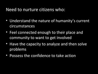 Need to nurture citizens who:
• Understand the nature of humanity’s current
circumstances
• Feel connected enough to their place and
community to want to get involved
• Have the capacity to analyze and then solve
problems
• Possess the confidence to take action

 
