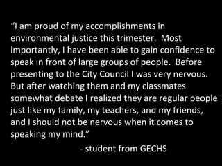 “I am proud of my accomplishments in
environmental justice this trimester. Most
importantly, I have been able to gain confidence to
speak in front of large groups of people. Before
presenting to the City Council I was very nervous.
But after watching them and my classmates
somewhat debate I realized they are regular people
just like my family, my teachers, and my friends,
and I should not be nervous when it comes to
speaking my mind.”
- student from GECHS

 