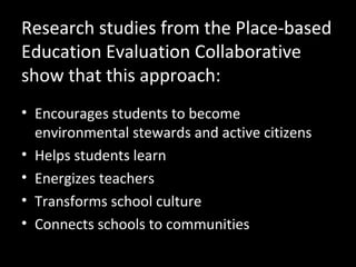 Research studies from the Place-based
Education Evaluation Collaborative
show that this approach:
• Encourages students to become
environmental stewards and active citizens
• Helps students learn
• Energizes teachers
• Transforms school culture
• Connects schools to communities

 