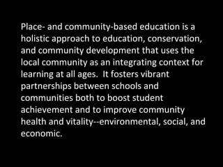 Place- and community-based education is a
holistic approach to education, conservation,
and community development that uses the
local community as an integrating context for
learning at all ages. It fosters vibrant
partnerships between schools and
communities both to boost student
achievement and to improve community
health and vitality--environmental, social, and
economic.

 