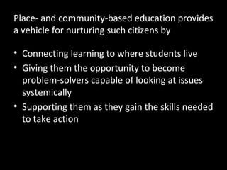 Place- and community-based education provides
a vehicle for nurturing such citizens by
• Connecting learning to where students live
• Giving them the opportunity to become
problem-solvers capable of looking at issues
systemically
• Supporting them as they gain the skills needed
to take action

 
