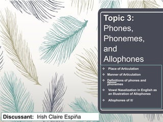 Topic 3:
Phones,
Phonemes,
and
Allophones
 Place of Articulation
 Manner of Articulation
 Definitions of phones and
phonemes
 Vowel Nasalization in English as
an Illustration of Allophones
 Allophones of /t/
Discussant: Irish Claire Espiña
 