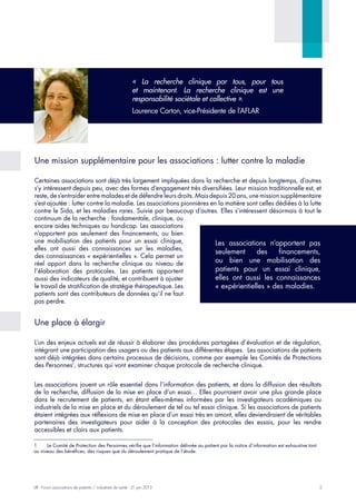 2LIR - Forum associations de patients / industriels de santé - 21 juin 2013
Une mission supplémentaire pour les associations : lutter contre la maladie
Certaines associations sont déjà très largement impliquées dans la recherche et depuis longtemps, d’autres
s’y intéressent depuis peu, avec des formes d’engagement très diversifiées. Leur mission traditionnelle est, et
reste, de s’entraider entre malades et de défendre leurs droits. Mais depuis 20 ans, une mission supplémentaire
s’est ajoutée : lutter contre la maladie. Les associations pionnières en la matière sont celles dédiées à la lutte
contre le Sida, et les maladies rares. Suivie par beaucoup d’autres. Elles s’intéressent désormais à tout le
continuum de la recherche : fondamentale, clinique, ou
encore aides techniques au handicap. Les associations
n’apportent pas seulement des financements, ou bien
une mobilisation des patients pour un essai clinique,
elles ont aussi des connaissances sur les maladies,
des connaissances « expérientielles ». Cela permet un
réel apport dans la recherche clinique au niveau de
l’élaboration des protocoles. Les patients apportent
aussi des indicateurs de qualité, et contribuent à ajuster
le travail de stratification de stratégie thérapeutique. Les
patients sont des contributeurs de données qu’il ne faut
pas perdre.
Une place à élargir
L’un des enjeux actuels est de réussir à élaborer des procédures partagées d’évaluation et de régulation,
intégrant une participation des usagers ou des patients aux différentes étapes. Les associations de patients
sont déjà intégrées dans certains processus de décisions, comme par exemple les Comités de Protections
des Personnes1
, structures qui vont examiner chaque protocole de recherche clinique.
Les associations jouent un rôle essentiel dans l’information des patients, et dans la diffusion des résultats
de la recherche, diffusion de la mise en place d’un essai… Elles pourraient avoir une plus grande place
dans le recrutement de patients, en étant elles-mêmes informées par les investigateurs académiques ou
industriels de la mise en place et du déroulement de tel ou tel essai clinique. Si les associations de patients
étaient intégrées aux réflexions de mise en place d’un essai très en amont, elles deviendraient de véritables
partenaires des investigateurs pour aider à la conception des protocoles des essais, pour les rendre
accessibles et clairs aux patients.
1	 Le Comité de Protection des Personnes vérifie que l’information délivrée au patient par la notice d’information est exhaustive tant
au niveau des bénéfices, des risques que du déroulement pratique de l’étude.
Les associations n’apportent pas
seulement des financements,
ou bien une mobilisation des
patients pour un essai clinique,
elles ont aussi les connaissances
« expérientielles » des maladies.
« La recherche clinique par tous, pour tous
et maintenant. La recherche clinique est une
responsabilité sociétale et collective ».
Laurence Carton, vice-Présidente de l’AFLAR
 