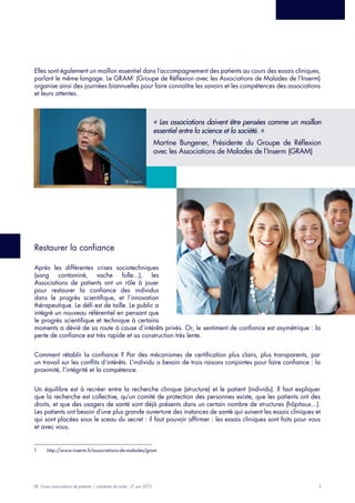 3LIR - Forum associations de patients / industriels de santé - 21 juin 2013
Elles sont également un maillon essentiel dans l’accompagnement des patients au cours des essais cliniques,
parlant le même langage. Le GRAM1
(Groupe de Réflexion avec les Associations de Malades de l’Inserm)
organise ainsi des journées biannuelles pour faire connaître les savoirs et les compétences des associations
et leurs attentes.
Restaurer la confiance
Après les différentes crises sociotechniques
(sang contaminé, vache folle…), les
Associations de patients ont un rôle à jouer
pour restaurer la confiance des individus
dans le progrès scientifique, et l’innovation
thérapeutique. Le défi est de taille. Le public a
intégré un nouveau référentiel en pensant que
le progrès scientifique et technique à certains
moments a dévié de sa route à cause d’intérêts privés. Or, le sentiment de confiance est asymétrique : la
perte de confiance est très rapide et sa construction très lente.
Comment rétablir la confiance ? Par des mécanismes de certification plus clairs, plus transparents, par
un travail sur les conflits d’intérêts. L’individu a besoin de trois raisons conjointes pour faire confiance : la
proximité, l’intégrité et la compétence.
Un équilibre est à recréer entre la recherche clinique (structure) et le patient (individu). Il faut expliquer
que la recherche est collective, qu’un comité de protection des personnes existe, que les patients ont des
droits, et que des usagers de santé sont déjà présents dans un certain nombre de structures (hôpitaux…).
Les patients ont besoin d’une plus grande ouverture des instances de santé qui suivent les essais cliniques et
qui sont placées sous le sceau du secret : il faut pouvoir affirmer : les essais cliniques sont faits pour vous
et avec vous.
1	 http://www.inserm.fr/associations-de-malades/gram
« Les associations doivent être pensées comme un maillon
essentiel entre la science et la société. »
Martine Bungener, Présidente du Groupe de Réflexion
avec les Associations de Malades de l’Inserm (GRAM)
© Inserm
 