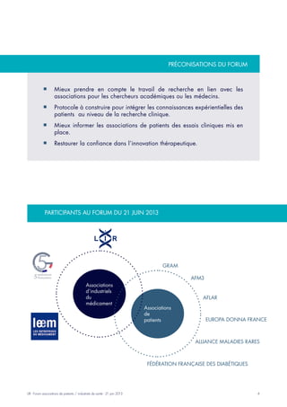4LIR - Forum associations de patients / industriels de santé - 21 juin 2013
Participants au forum du 21 juin 2013
préconisations du forum
Associations
d’industriels
du
médicament
Associations
de
patients
Gram
AFM3
Europa Donna France
Alliance Maladies Rares
AFLAR
Fédération française des diabétiques
Mieux prendre en compte le travail de recherche en lien avec les¡¡
associations pour les chercheurs académiques ou les médecins.
Protocole à construire pour intégrer les connaissances expérientielles des¡¡
patients au niveau de la recherche clinique.
Mieux informer les associations de patients des essais cliniques mis en¡¡
place.
Restaurer la confiance dans l’innovation thérapeutique.¡¡
 