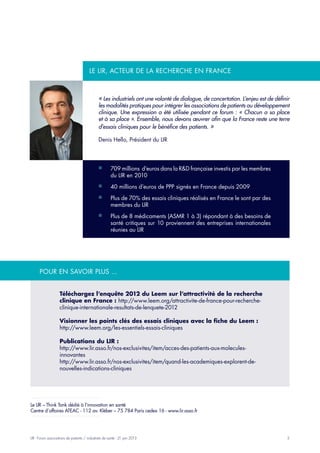 5LIR - Forum associations de patients / industriels de santé - 21 juin 2013
Téléchargez l’enquête 2012 du Leem sur l’attractivité de la recherche
clinique en France : http://www.leem.org/attractivite-de-france-pour-recherche-
clinique-internationale-resultats-de-lenquete-2012
Visionner les points clés des essais cliniques avec la fiche du Leem :
http://www.leem.org/les-essentiels-essais-cliniques
Publications du LIR :
http://www.lir.asso.fr/nos-exclusivites/item/acces-des-patients-aux-molecules-
innovantes
http://www.lir.asso.fr/nos-exclusivites/item/quand-les-academiques-explorent-de-
nouvelles-indications-cliniques
« Les industriels ont une volonté de dialogue, de concertation. L’enjeu est de définir
les modalités pratiques pour intégrer les associations de patients au développement
clinique. Une expression a été utilisée pendant ce forum : « Chacun a sa place
et à sa place ». Ensemble, nous devons œuvrer afin que la France reste une terre
d’essais cliniques pour le bénéfice des patients. »
Denis Hello, Président du LIR
Pour en savoir plus ...
Le LIR – Think Tank dédié à l’innovation en santé
Centre d’affaires ATEAC - 112 av. Kléber – 75 784 Paris cedex 16 - www.lir.asso.fr
709 millions d’euros dans la R&D française investis par les membres¡¡
du LIR en 2010
40 millions d’euros de PPP signés en France depuis 2009¡¡
Plus de 70% des essais cliniques réalisés en France le sont par des¡¡
membres du LIR
Plus de 8 médicaments (ASMR 1 à 3) répondant à des besoins de¡¡
santé critiques sur 10 proviennent des entreprises internationales
réunies au LIR
Le Lir, acteur de la recherche en france
 