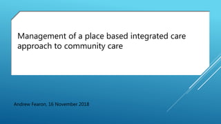 Andrew Fearon, 16 November 2018
Management of a place based integrated care
approach to community care
 