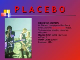 P L A C E B O ΕΙΣΑΓΩΓΙΚΑ ΣΤΟΙΧΕΙΑ: Οι  Placebo  (προφέρεται Πλασίμπο) αποτελούν ένα  Βρετανικό   ροκ  σχήμα. Το όνομά τους σημαίνει «εικονικό φάρμακο». Ιδρυτές :  Brian Molko  ( φωνή και κιθάρα) & Stefan Olsdal  ( μπάσο) Γνωριμία :  1994 