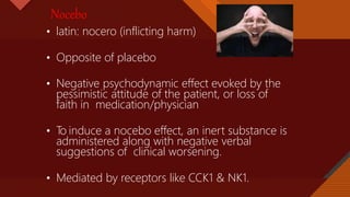 Click to edit Master title style
11
Nocebo
• latin: nocero (inflicting harm)
• Opposite of placebo
• Negative psychodynamic effect evoked by the
pessimistic attitude of the patient, or loss of
faith in medication/physician
• T
o induce a nocebo effect, an inert substance is
administered along with negative verbal
suggestions of clinical worsening.
• Mediated by receptors like CCK1 & NK1.
 
