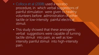 Click to edit Master title style
12
• Colloca et al (2008) used a nocebo
procedure, in which verbal suggestions of
painful stimulation were given to healthy
volunteers before administration of either
tactile or low-intensity painful electrical
stimuli.
• This study showed that these anxiogenic
verbal suggestions were capable of turning
tactile stimuli into pain, as well as low-
intensity painful stimuli into high-intensity
pain.
 