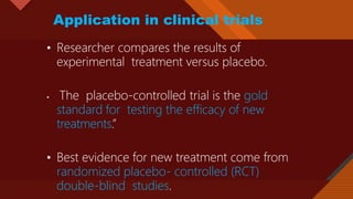 Click to edit Master title style
23
Application in clinical trials
• Researcher compares the results of
experimental treatment versus placebo.
• The placebo-controlled trial is the gold
standard for testing the efficacy of new
treatments.”
• Best evidence for new treatment come from
randomized placebo- controlled (RCT)
double-blind studies.
 