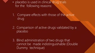 Click to edit Master title style
24
• placebo is used in clinical drug trials
for the following reasons:
1. Compare effects with those of the active
drug
2. Comparison of active drugs validated by a
placebo
3. Blind administration of two drugs that
cannot be made indistinguishable (Double
Dummy technique)
 