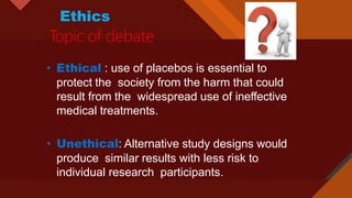 Click to edit Master title style
26
Ethics
Topic of debate
• Ethical : use of placebos is essential to
protect the society from the harm that could
result from the widespread use of ineffective
medical treatments.
• Unethical: Alternative study designs would
produce similar results with less risk to
individual research participants.
 