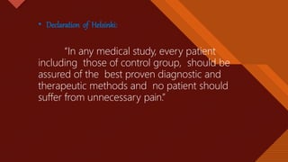 Click to edit Master title style
27
• Declaration of Helsinki:
“In any medical study, every patient
including those of control group, should be
assured of the best proven diagnostic and
therapeutic methods and no patient should
suffer from unnecessary pain.”
 
