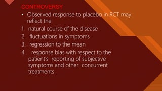 Click to edit Master title style
28
CONTROVERSY
• Observed response to placebo in RCT may
reflect the
1. natural course of the disease
2. fluctuations in symptoms
3. regression to the mean
4 . response bias with respect to the
patient's reporting of subjective
symptoms and other concurrent
treatments
 