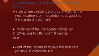 Click to edit Master title style
29
Clinical equipoise in placebo-controlled
trials
 state where clinicians are unsure whether the
new treatment or intervention is as good as
the standard treatment.
 Violation of the therapeutic obligation
of physicians to offer optimal medical
care.
right of the patient to receive the best care
possible is compromised .
 