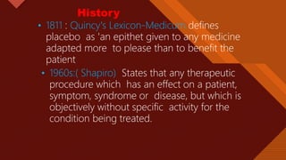 Click to edit Master title style
3
• 1811 : Quincy's Lexicon-Medicum defines
placebo as 'an epithet given to any medicine
adapted more to please than to benefit the
patient
• 1960s:( Shapiro) States that any therapeutic
procedure which has an effect on a patient,
symptom, syndrome or disease, but which is
objectively without specific activity for the
condition being treated.
History
 