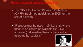 Click to edit Master title style
30
Human research protection guidelines
• The Office for Human Research Protection
(OHRP) published guidelines in 2008 for the
use of placebo
• “Placebos may be used in clinical trials where
there is no known or available (i.e., FDA-
approved) alternative therapy that can be
tolerated by subjects.”
 
