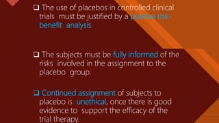 Click to edit Master title style
31
 The use of placebos in controlled clinical
trials must be justified by a positive risk-
benefit analysis
 The subjects must be fully informed of the
risks involved in the assignment to the
placebo group.
 Continued assignment of subjects to
placebo is unethical, once there is good
evidence to support the efficacy of the
trial therapy.
 