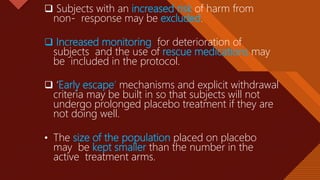 Click to edit Master title style
32
 Subjects with an increased risk of harm from
non- response may be excluded.
 Increased monitoring for deterioration of
subjects and the use of rescue medications may
be included in the protocol.
 ‘Early escape’ mechanisms and explicit withdrawal
criteria may be built in so that subjects will not
undergo prolonged placebo treatment if they are
not doing well.
• The size of the population placed on placebo
may be kept smaller than the number in the
active treatment arms.
 