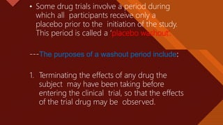 Click to edit Master title style
33
• Some drug trials involve a period during
which all participants receive only a
placebo prior to the initiation of the study.
This period is called a ‘placebo washout’.
---The purposes of a washout period include:
1. Terminating the effects of any drug the
subject may have been taking before
entering the clinical trial, so that the effects
of the trial drug may be observed.
 