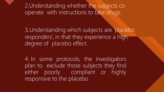 Click to edit Master title style
34
2.Understanding whether the subjects co
operate with instructions to take drugs.
3.Understanding which subjects are ‘placebo
responders’, in that they experience a high
degree of placebo effect.
4. In some protocols, the investigators
plan to exclude those subjects they find
either poorly compliant or highly
responsive to the placebo
 