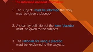 Click to edit Master title style
35
• The informed consent information:
1. The subjects must be informed that they
may be given a placebo.
2. A clear lay definition of the term ‘placebo’
must be given to the subjects.
3. The rationale for using a placebo
must be explained to the subjects.
.
 