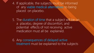 Click to edit Master title style
36
4. If applicable, the subjects must be informed
of any viable medical alternatives to being
placed on placebo.
5. The duration of time that a subject will be on
a placebo, degree of discomfort, and
potential effects of not receiving active
medication must all be explained.
6. Any consequences of delayed active
treatment must be explained to the subjects
 