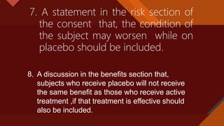 Click to edit Master title style
37
7. A statement in the risk section of
the consent that, the condition of
the subject may worsen while on
placebo should be included.
8. A discussion in the benefits section that,
subjects who receive placebo will not receive
the same benefit as those who receive active
treatment ,if that treatment is effective should
also be included.
 
