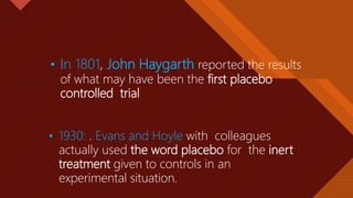 Click to edit Master title style
4
• In 1801, John Haygarth reported the results
of what may have been the first placebo
controlled trial
• 1930: . Evans and Hoyle with colleagues
actually used the word placebo for the inert
treatment given to controls in an
experimental situation.
 