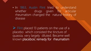 Click to edit Master title style
5
• In 1863, Austin Flint tried to understand
whether drugs given for articular
rheumatism changed the natural history of
disease
 Flint placed 13 patients on the use of a
placebo which consisted the tincture of
quassia, very largely diluted. Became well
known placeboic remedy for rheumatism
 
