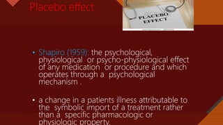 Click to edit Master title style
8
Placebo effect
• Shapiro (1959): the psychological,
physiological or psycho-physiological effect
of any medication or procedure and which
operates through a psychological
mechanism .
• a change in a patients illness attributable to
the symbolic import of a treatment rather
than a specific pharmacologic or
physiologic property.
 