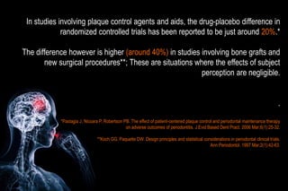 In studies involving plaque control agents and aids, the drug-placebo difference in
randomized controlled trials has been reported to be just around 20%.*
The difference however is higher (around 40%) in studies involving bone grafts and
new surgical procedures**; These are situations where the effects of subject
perception are negligible.
.
*Pastagia J, Nicoara P, Robertson PB. The effect of patient-centered plaque control and periodontal maintenance therapy
on adverse outcomes of periodontitis. J Evid Based Dent Pract. 2006 Mar;6(1):25-32.
**Koch GG, Paquette DW. Design principles and statistical considerations in periodontal clinical trials.
Ann Periodontol. 1997 Mar;2(1):42-63.
 