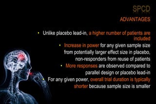 ADVANTAGES
• Unlike placebo lead-in, a higher number of patients are
included
• Increase in power for any given sample size
from potentially larger effect size in placebo,
non-responders from reuse of patients
• More responses are observed compared to
parallel design or placebo lead-in
• For any given power, overall trial duration is typically
shorter because sample size is smaller
 