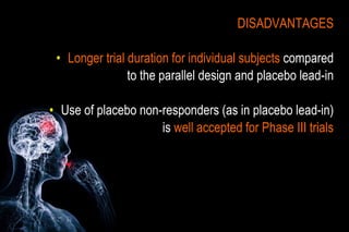 DISADVANTAGES
• Longer trial duration for individual subjects compared
to the parallel design and placebo lead-in
• Use of placebo non-responders (as in placebo lead-in)
is well accepted for Phase III trials
 