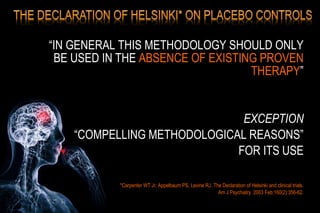 “IN GENERAL THIS METHODOLOGY SHOULD ONLY
BE USED IN THE ABSENCE OF EXISTING PROVEN
THERAPY”
EXCEPTION
“COMPELLING METHODOLOGICAL REASONS”
FOR ITS USE
*Carpenter WT Jr, Appelbaum PS, Levine RJ. The Declaration of Helsinki and clinical trials.
Am J Psychiatry. 2003 Feb;160(2):356-62.
 