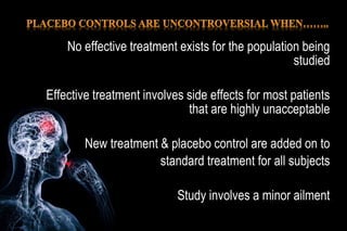 No effective treatment exists for the population being
studied
Effective treatment involves side effects for most patients
that are highly unacceptable
New treatment & placebo control are added on to
standard treatment for all subjects
Study involves a minor ailment
 