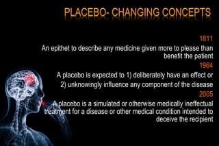 1811
An epithet to describe any medicine given more to please than
benefit the patient
1964
A placebo is expected to 1) deliberately have an effect or
2) unknowingly influence any component of the disease
2005
A placebo is a simulated or otherwise medically ineffectual
treatment for a disease or other medical condition intended to
deceive the recipient
 