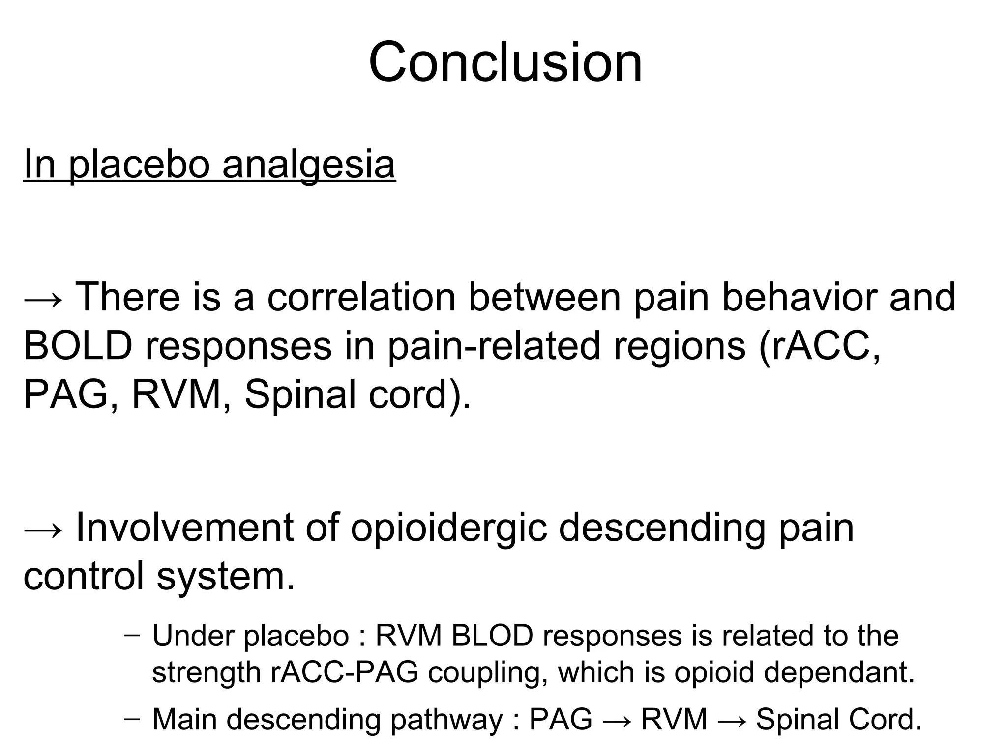 Conclusion In placebo analgesia ->  There is a correlation between pain behavior and BOLD responses in pain-related regions (rACC, PAG, RVM, Spinal cord). ->  Involvement of opioidergic descending pain control system. Under placebo : RVM BLOD responses is related to the strength rACC-PAG coupling, which is opioid dependant. Main descending pathway : PAG -> RVM -> Spinal Cord. 